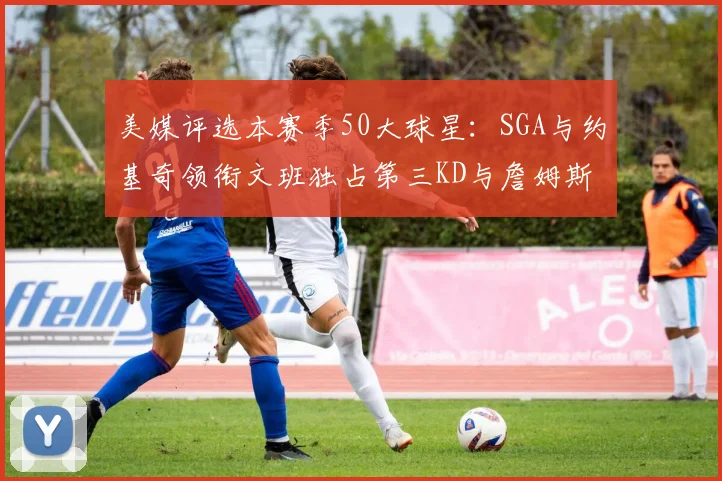 美媒评选本赛季50大球星：SGA与约基奇领衔文班独占第三KD与詹姆斯紧随其后