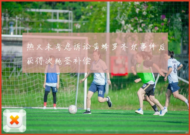 热火未考虑诉讼黄蜂罗齐尔事件后获得次轮签补偿