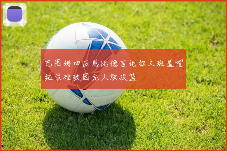 巴图姆回应恩比德言论称文班盖帽纪录难破因无人敢投篮