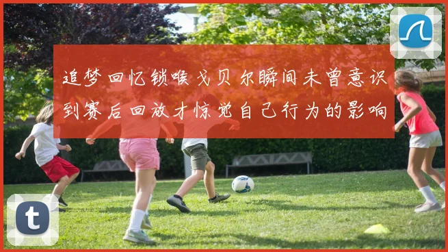 追梦回忆锁喉戈贝尔瞬间未曾意识到赛后回放才惊觉自己行为的影响