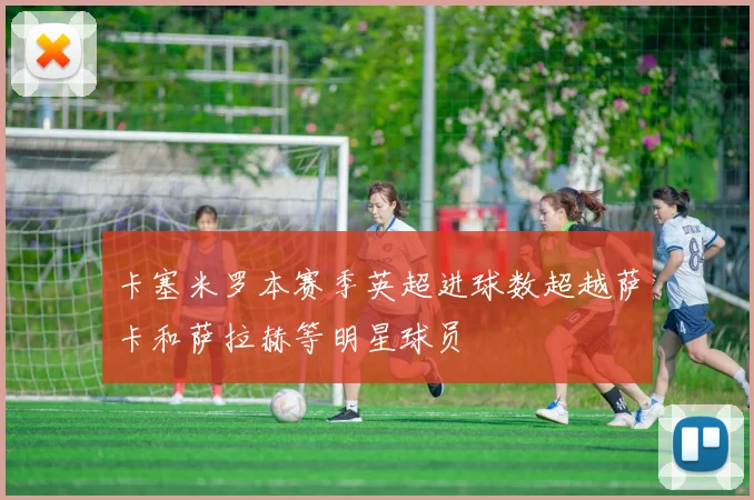 卡塞米罗本赛季英超进球数超越萨卡和萨拉赫等明星球员