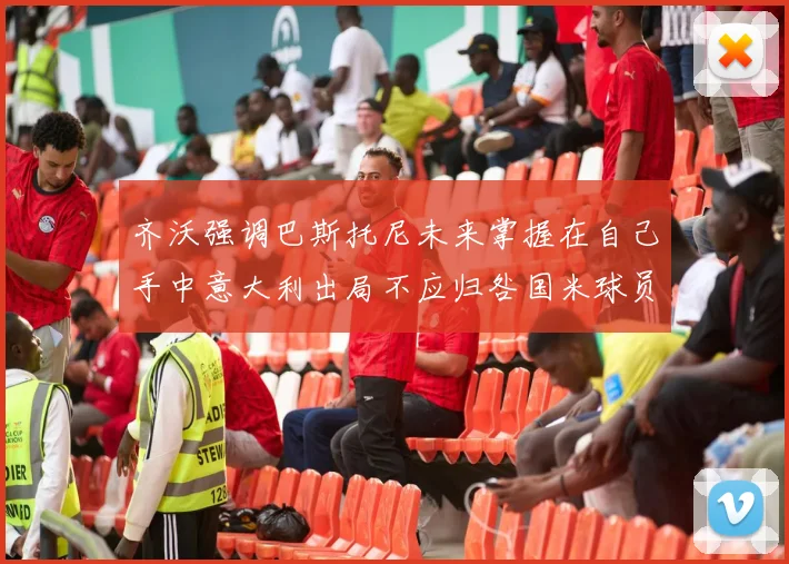 齐沃强调巴斯托尼未来掌握在自己手中意大利出局不应归咎国米球员