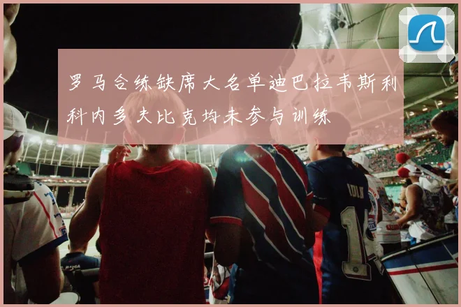罗马合练缺席大名单迪巴拉韦斯利科内多夫比克均未参与训练
