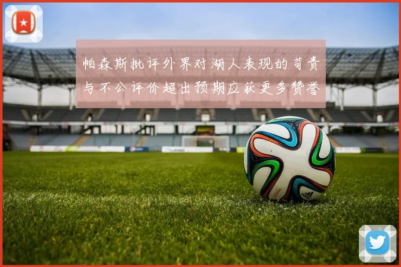 帕森斯批评外界对湖人表现的苛责与不公评价超出预期应获更多赞誉