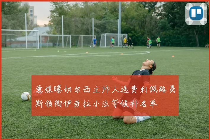 意媒曝切尔西主帅人选费利佩路易斯领衔伊劳拉小法等候补名单