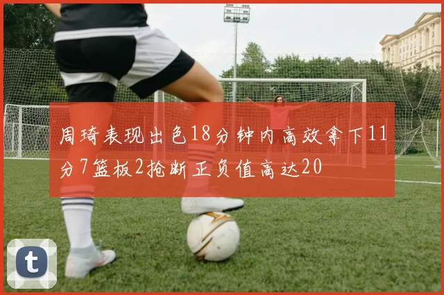 周琦表现出色18分钟内高效拿下11分7篮板2抢断正负值高达20