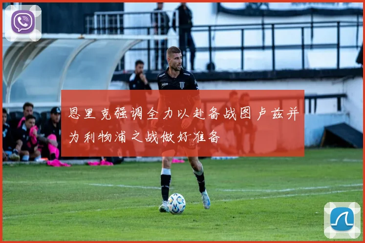 恩里克强调全力以赴备战图卢兹并为利物浦之战做好准备