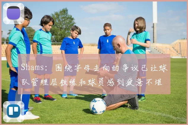 Shams：围绕字母去向的争议已让球队管理层教练和球员感到疲惫不堪