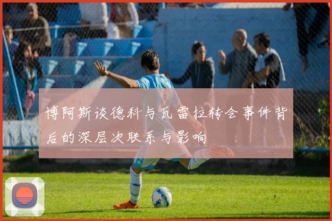 博阿斯谈德科与瓦雷拉转会事件背后的深层次联系与影响