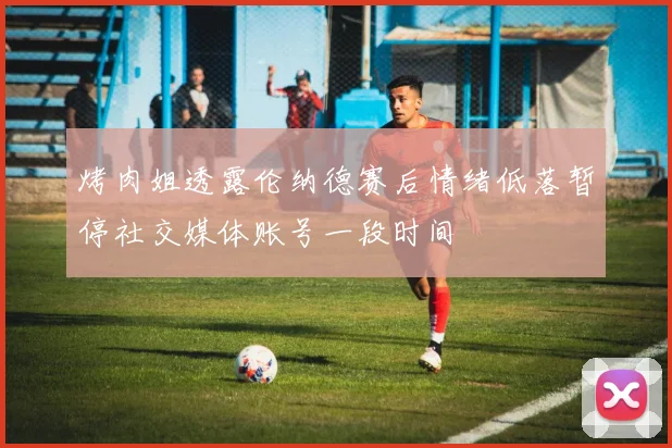 烤肉姐透露伦纳德赛后情绪低落暂停社交媒体账号一段时间