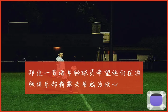 邵佳一寄语年轻球员希望他们在顶级俱乐部崭露头角成为核心