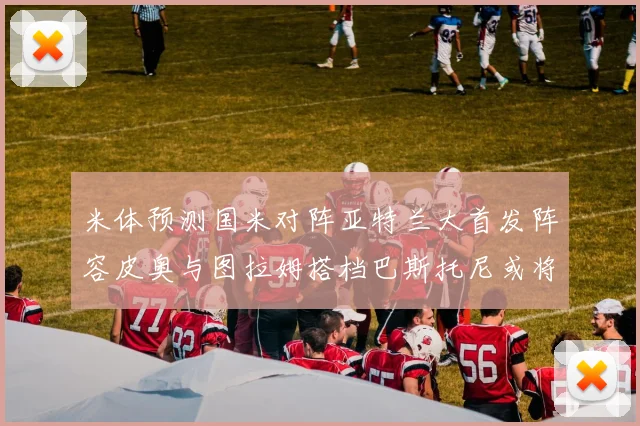 米体预测国米对阵亚特兰大首发阵容皮奥与图拉姆搭档巴斯托尼或将首发
