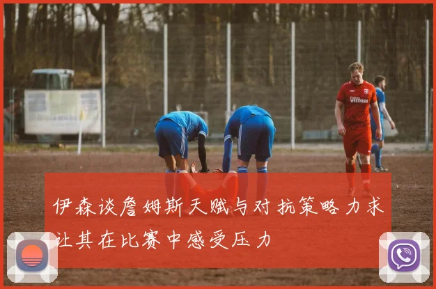 伊森谈詹姆斯天赋与对抗策略力求让其在比赛中感受压力